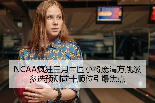 NCAA疯狂三月中国小将庞清方跳级参选预测前十顺位引爆焦点